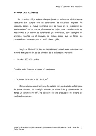 Anejo 10 Elementos de la instalación
Proyecto de explotación porcina de cebo para 1950 plazas ubicada en el T.M de Castel de
Cabra (Teruel)
2
1. INTRODUCCIÓN
Además de los diferentes elementos constructivos y de ciertos elementos
que son partes fundamentales de las diferentes instalaciones, existen dentro de
la explotación una serie de componentes que a continuación se van a intentar
describir para una mejor comprensión. A modo de agilizar la ubicación de los
diferentes elementos, separaremos todos aquellos que estén en el interior de la
nave de los que estén en el exterior.
2. RECINTO INTERIOR
2.1 CELDAS
Se entienden por celdas o boxes los diferentes compartimentos en que se
divide el espacio interior de la nave para el alojamiento de los animales con el
objetivo de evitar aglomeraciones y de un mejor seguimiento de los mismos.
La celda de cebo es el lugar donde se alojan los animales en grupos de
13 cerdos. Constan de separadores de hormigón prefabricado, y de un frontal
del mismo material.
Los separadores, de aquí en adelante tabiques prefabricados tienen una
altura de 1 metro en la zona de rejilla. En la zona de solera debido a la
pendiente que posee que en nuestro caso será del 6%, se producirá una
disminución progresiva de la altura del tabique adaptándose a dicha pendiente
hasta alcanzar el pasillo. Sus dimensiones serán 3m de largos, 6cm de anchos
y 1m de altura. Además los tabiques tienen huecos, que facilitan la circulación
de aire y disminuyen el peso y el precio de la pieza.
Cada celda tiene unas dimensiones de 3 x 3metros, con una superficie de
9m2
, cumpliendo las normas europeas de bienestar animal que exigen 0,65 m2
 