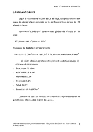 Anejo 10 Elementos de la instalación
Proyecto de explotación porcina de cebo para 1950 plazas ubicada en el T.M de Castel de
Cabra (Teruel)
3
(0,69m2
proyectado) por cerdo (RD 1135/2002). La celda tiene 2 metros de
rejilla, lo que nos supone 2/3 de la superficie total.
2.2 REJILLA
Las rejillas o slats son elementos que separan el animal del foso de
deyecciones. Son estructuras de hormigón prefabricado formadas por barras
separadas una determinada longitud, en nuestro caso 18mm (según
RD1135/2002), y que permiten la eliminación de las deyecciones tanto sólidas
como líquidas de los animales que se alojan sobre ellas.
Éstas rejillas tienen un grosor suficiente que unido al fuerte armado les
permite soportar el peso y no necesitar otros puntos de apoyo que los dos
extremos. En nuestro caso serán de 11 cm.
En cada celda se instalaran 6 hileras de rejillas de hormigón, de 2 metros
de longitud por 0,5 m de ancha.
Detalle rejilla
 