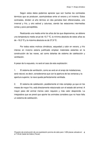 Anejo 10 Elementos de la instalación
Proyecto de explotación porcina de cebo para 1950 plazas ubicada en el T.M de Castel de
Cabra (Teruel)
2
2.6 ILUMINACIÓN
Los trabajos en la explotación generalmente, se realizarán durante el día,
solamente se trabajará en horas nocturnas en invierno y ocasionalmente en
trabajos de carga de cerdos adultos.
La iluminación durante el día será natural, a través de las ventanas.
Durante las horas nocturnas la explotación se iluminará con fluorescentes de
consumo de 58 W a lo largo de las naves; en el aseo y vestuario con bombillas
de 60 W.
Iluminación exterior:
Halógenos de 500W, una en cada fachada y una tercera en el exterior del
vestuario-almacén.
2.7 LIMPIEZA DE LA NAVE
La limpieza de la nave, una vez realizado el vacío sanitario, se realizará
mediante una máquina eléctrica 3F de limpieza que proyecta el agua a 150 Bar
de presión y un caudal de 15 l/ min.
Detalle máquina de limpieza
 