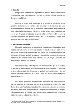 Memoria
Proyecto de construcción de una explotación porcina de cebo para 1.950 plazas ubicada en
el T.M de Castel de Cabra (Teruel)
22
11.3 ALIMENTACIÓN
El buen manejo de la alimentación es de vital importancia en la
producción porcina. En algunos estudios se comprueba que la alimentación
representa en torno a un 70% del coste total de producción. Por eso es
imprescindible aplicar una buena estrategia alimenticia para mantener a los
animales en una buena condición corporal, esto es, una buena reserva de
grasas disponibles para llevar una vida productiva que les permita desarrollar
todo su potencial genético.
Lo ideal seria alimentar a cada animal de forma independiente, sabiendo
en todo momento lo que necesita según sus condiciones fisiológicas, edad,
sexo, etc. Pero esto es imposible debido al grado de especialización de la
mano de obra que conllevaría y a la cantidad de la misma que haría falta, por
tanto las raciones que se establecen están formuladas para el conjunto de los
animales.
El programa alimenticio que seguiremos será una alimentación “ad
libitum” hasta los 60 kg / PV del animal, con unos piensos de alta energía, con
esto conseguiremos ingestiones constantes de ésta, dada la capacidad limitada
del aparato digestivo del cerdo.
A partir de los 60-70 kg, disminuye la capacidad de poner músculo y se
mantiene constante su capacidad de depositar grasa. Por es razón se
restringirá la alimentación hasta el sacrificio. Disminuye la velocidad de
crecimiento, pero aumenta la categoría comercial de la canal. Se restringirá el
consumo a 2,4Kg, más o menos (entre un 85-90% de lo que comerían ad-
libitum).
 