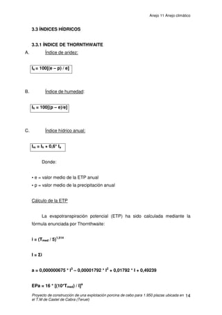 Anejo 11 Anejo climático
Proyecto de construcción de una explotación porcina de cebo para 1.950 plazas ubicada en
el T.M de Castel de Cabra (Teruel)
3
2. AGENTES CLIMÁTICOS QUE INFLUYEN EN LA EXPLOTACIÓN
A continuación se enumeran los diferentes agentes climáticos que
influyen a la hora de realizar los cálculos de las diferentes instalaciones de que
consta la explotación. Estos irán acompañados de una breve explicación
relacionada a su influencia. Todos los datos que a continuación se exponen
son los recogidos en la estación meteorológica de Monreal del Campo cuya
posición geográfica corresponde a una longitud de 1º21’13,86” O, de una latitud
40º47’25”N y una altitud de 955 m. Los datos corresponden a un intervalo de
tiempo desde 2.005 hasta 2.011. Se ha utilizado esta estación ya que de las
más cercanas a la explotación, es la que se encuentra a una altitud más
aproximada de nuestra explotación.
2.1 TEMPERATURA
A continuación se detallan las temperaturas máximas y mínimas de
periodo de 7 años.
Año Máximas (ºC) Mínimas (ºC)
2.005 37,1 -10,2
2.006 37,3 -10,9
2.007 37,9 -13,5
2.008 36,9 -9,4
2.009 37,8 -16,5
2.010 36,7 -13,7
2.011 36,8 -13,7
 