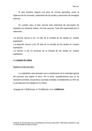 Memoria
Proyecto de construcción de una explotación porcina de cebo para 1.950 plazas ubicada en
el T.M de Castel de Cabra (Teruel)
23
11.4 AGUA
El agua es el elemento más importante de la ración diaria, siendo incluso
indispensable para los animales en ayunas, ya que les permite eliminar sus
desechos metabólicos.
Cuando la ración está equilibrada y el animal se encuentra en un
ambiente termoneutro, el lechón bebe alrededor de 3-3,5 litros de agua
(sumando todos los aportes) por kg de materia seca ingerida. Para el cerdo en
cebo esta relación disminuye a 2,2 –2,5 L/ kg. En ningún caso, cualquiera que
sea el tipo de cerdo considerado, el aporte debe ser inferior a 2 L / kg. En el
cerdo en crecimiento, un aporte superior a 4 L / kg es excesivo y puede tener
un efecto depresivo sobre el crecimiento.
11.5 MANEJO SANITARIO
El manejo sanitario es un conjunto de medidas cuya finalidad es la de
proporcionar al animal condiciones ideales de salud para que este pueda
desarrollar su máxima productividad. Por medio de los procedimientos que
componen el manejo sanitario se trata de evitar, eliminar o reducir al máximo la
incidencia de enfermedades para obtener así un mayor provecho del
mejoramiento genético y la nutrición.
Los conocimientos sobre higiene son tan importantes que si se llevan a
la práctica se pueden evitar la mayor parte de las enfermedades. El ganadero
se ahorrará gran parte del dinero que se gastaría en medicamentos y del que
pierden al morir sus animales, si se lleva a cabo una buena política de higiene
en su explotación.
Uno de los principales requerimientos necesarios de toda explotación
porcina dedicada al cebo que mantenga un sistema de producción “todo
dentro- todo fuera” es la desinfección en los momentos anteriores al comienzo
de un ciclo productivo. Este proceso va a proporcionar condiciones de asepsia
y limpieza capaces de generar unos niveles de sanidad óptimos a lo largo de
todo el periodo de cebo correspondiente.
 