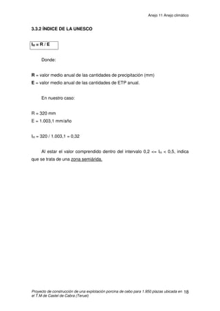 Anejo 11 Anejo climático
Proyecto de construcción de una explotación porcina de cebo para 1.950 plazas ubicada en
el T.M de Castel de Cabra (Teruel)
7
La siguiente tabla muestra la media de las velocidades máximas anuales
de los últimos 7 años.
Año Velocidad media max
anual (m/s)
Velocidad media max
anual (km/h)
2.005 11 (*) 39,6 (*)
2.006 11,6 41,76
2.007 11,95 43
2.008 11,77 42,4
2.009 13,87 49,95
2.010 11,46 41,28
2.011 10,88 (*) 39,2 (*)
* Solo datos disponibles de 8 meses
 