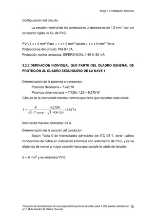 ANEJO 12 INSTALACIÓN ELÉCTRICA
INDICE
1. PREVISIONES DE POTENCIA.................................................................................2
2. DESCRIPCIÓN GENERAL DE LA INSTALACIÓN ...................................................4
2.1 DISPOSITIVOS GENERALES DE MANDO Y PROTECCIÓN ............................4
2.2 CARACTERISTICAS DE LAS CANALIZACIONES Y CONDUCTORES .............5
3. CANALIZACIONES Y CONDUCTORES...................................................................6
3.1 CÁLCULO DE LA SECCIÓN DE LOS CONDUCTORES EN INSTALACIONES
DE INTERIOR...........................................................................................................6
3.2 CÁLCULOS ELÉCTRICOS DE LA EXPLOTACIÓN............................................7
3.2.1 ACOMETIDA QUE PARTE DEL GRUPO ELECTRÓGENO AL CUADRO
GENERAL DE PROTECCIÓN ..............................................................................7
3.2.2 DERIVACIÓN INDIVIDUAL QUE PARTE DEL CUADRO GENERAL DE
PROTECCIÓN AL CUADRO SECUNDARIO DE LA CASETA..............................9
3.2.3 DERIVACIÓN INDIVIDUAL QUE PARTE DEL CUADRO GENERAL DE
PROTECIÓN AL CUADRO SECUNDARIO DE LA NAVE 1................................12
3.2.4 DERIVACIÓN INDIVIDUAL QUE PARTE DEL CUADRO GENERAL DE
PROTECCIÓN AL CUADRO SECUNDARIO DE LA NAVE 2 .............................20
4. INSTALACIÓN INTERIOR......................................................................................23
4.1 ALUMBRADO Y FUERZA.................................................................................23
4.2 CAÍDA DE TENSIÓN ........................................................................................23
4.3 PUESTA A TIERRA ..........................................................................................23
 