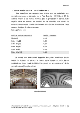 Memoria
Proyecto de construcción de una explotación porcina de cebo para 1.950 plazas ubicada en
el T.M de Castel de Cabra (Teruel)
25
Distribución de las horas de trabajo:
a) Trabajo diario
Revisión de la explotación, se revisará el buen funcionamiento de los
sistemas de control automáticos, el funcionamiento de los chupetes y tolvas,
así como los posibles desperfectos ocasionados durante la noche.
La alimentación de los animales se realizará de forma sistemática a una
misma hora todos los días.
b) Trabajo no diario
El movimiento de los animales (homogeneización de lotes) se realizará a
lo largo de la semana, dedicándose los fines de semana al abastecimiento de
los animales y a su vigilancia.
 