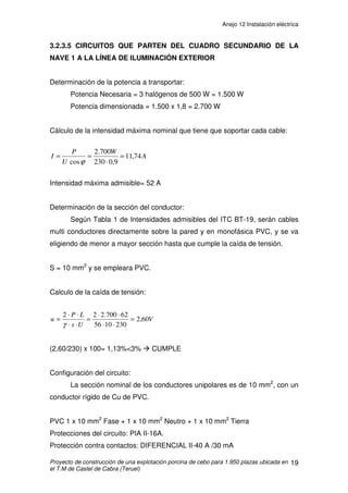 Anejo 12 Instalación eléctrica
Proyecto de construcción de una explotación porcina de cebo para 1.950 plazas ubicada en
el T.M de Castel de Cabra (Teruel)
8
Cálculo de la caída de tensión:
(0,53/400) x100= 0,13%  5% Æ CUMPLE
Configuración del circuito:
La sección nominal de los conductores unipolares es de 6 mm2
, con tres
conductores rígidos de Cu de PVC.
PVC 3 x 6 mm2
Fase + 1 x 6 mm2
Neutro + 1 x 6 mm2
Tierra
Protecciones del circuito:
Adoptamos el PIA con intensidad nominal inmediatamente inferior a la
intensidad máxima admisible del circuito: PIA IV-25A.
V
Us
LP
u 53,0
400456
4000.12
=
⋅⋅
⋅
=
⋅⋅
⋅
=
γ
 