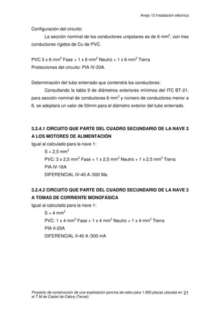 Anejo 12 Instalación eléctrica
Proyecto de construcción de una explotación porcina de cebo para 1.950 plazas ubicada en
el T.M de Castel de Cabra (Teruel)
10
3.2.2.1 CIRCUITO QUE PARTE DEL CUADRO SECUNDARIO DE LA
CASETA A TOMAS DE CORRIENTE MONOFÁSICAS
Determinación de la potencia a transportar:
Potencia necesaria = 4 tomas de 2.000 W monofásica
Potencia dimensionada = 2.000W x 1,25 = 2.500 W
Cálculo de la intensidad máxima nominal que tiene que soportar cada cable:
Intensidad máxima admisible: 16 A
Determinación de la sección del conductor:
Según Tabla 1 de Intensidades admisibles del ITC BT-19, serán cables
multiconductores directamente sobre la pared y en monofásica PVC, y se va
eligiendo de menor a mayor sección hasta que cumple la caída de tensión:
S = 2,5 mm2
y se empleara PVC.
Cálculo de la caída de tensión:
(1,29/230) x 100= 0,56%3% Æ CUMPLE
Configuración del circuito:
La sección nominal de los conductores unipolares es de 2,5 mm2
, con un
conductor rígido de Cu de PVC.
PVC 1 x 2,5 mm2
Fase + 1 x 2,5 mm2
Neutro + 1 x 2,5 mm2
Tierra
Protecciones del circuito: PIA II-15A.
Protección contra contactos: Se adopta un DIFERENCIAL II-40 A /30 mA
A
W
U
P
I 07,12
9,0230
500.2
cos
=
⋅
==
ϕ
V
Us
LP
u 29,1
2305,156
5500.222
=
⋅⋅
⋅⋅
=
⋅⋅
⋅⋅
=
γ
 