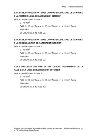 Anejo 12 Instalación eléctrica
Proyecto de construcción de una explotación porcina de cebo para 1.950 plazas ubicada en
el T.M de Castel de Cabra (Teruel)
11
3.2.2.2 CIRCUITO QUE PARTE DEL CUADRO SECUNDARIO DE LA
CASETA A LA LÍNEA DE ILUMINACIÓN
Determinación de la potencia a transportar:
Potencia Necesaria = 2 fluorescentes de 58 W, 2 bombillas de 60W y
una bombilla de 100
W = 336 W
Potencia dimensionada = 336 x 1,8 = 604,8 W
Cálculo de la intensidad máxima nominal que tiene que soportar cada cable:
Intensidad máxima admisible= 16 A
Determinación de la sección del conductor:
Según Tabla 1 de Intensidades admisibles del ITC BT-19, serán cables
multiconductores directamente sobre la pared y en monofásica PVC, y se va
eligiendo de menor a mayor sección hasta que cumple la caída de tensión:
S = 1,5 mm2
y se empleara PVC.
Cálculo de la caída de tensión:
(0,31/230) x 100= 0,13%3% Æ CUMPLE
A
W
U
P
I 92,2
9,0230
8,604
cos
=
⋅
==
ϕ
V
Us
LP
u 31,0
2305,156
58,60422
=
⋅⋅
⋅⋅
=
⋅⋅
⋅⋅
=
γ
 