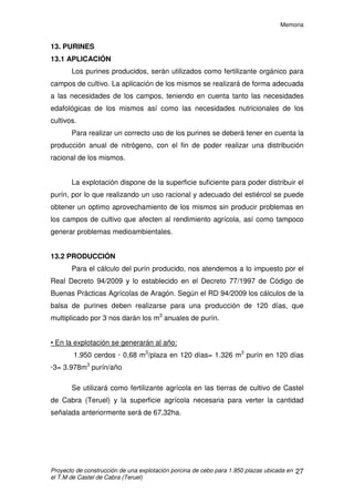 Memoria
Proyecto de construcción de una explotación porcina de cebo para 1.950 plazas ubicada en
el T.M de Castel de Cabra (Teruel)
26
12. CARACTERISTICAS DE LOS ALOJAMIENTOS
Las superficies que necesita cada animal son las estipuladas por
normativa europea, en concreto, por el Real Decreto 1135/2002, de 31 de
octubre, relativo a las normas mínimas para la protección de cerdos. Este
espacio varía en función del tamaño de los animales. Las naves se
dimensionan para que puedan permanecer allí todos los animales de cada
nave en el estado de máximo tamaño.
Las superficies son:
Peso en vivo (en kilogramos) Metros cuadrados
Hasta 10 0,15
Entre 10 y 20 0,20
Entre 20 y 30 0,30
Entre 30 y 50 0,40
Entre 50 y 85 0,55
Entre 85 y 110 0,65
En nuestro caso cada animal dispondrá de 0,69m2
, cumpliendo con la
legislación y dando un respaldo al diseño de la explotación, dado que la
tendencia de futuro desde la Unión Europea es un “endurecimiento” de la
normativa sobre bienestar animal.
Detalle corralinas
 