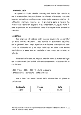 Anejo 12 Instalación eléctrica
Proyecto de construcción de una explotación porcina de cebo para 1.950 plazas ubicada en
el T.M de Castel de Cabra (Teruel)
15
Configuración del circuito:
La sección nominal de los conductores unipolares es de 2,5 mm2
, con
tres conductores rígidos de Cu de PVC.
PVC 3 x 2,5 mm2
Fase + 1 x 2,5 mm2
Neutro + 1 x 2,5 mm2
Tierra
Protecciones del circuito: PIA IV-16A.
Protección contra contactos: DIFERENCIAL IV-40 A /300 mA
3.2.3.2 CIRCUITO QUE PARTE DEL CUADRO SECUNDARIO DE LA NAVE 1
A TOMAS DE CORRIENTE MONOFÁSICA
Determinación de la potencia a transportar:
Potencia Necesaria = 7 tomas de 2.000 W monofásica
Potencia dimensionada = 2.000 W x 1,25 = 2.500 W
Cálculo de la intensidad máxima nominal que tiene que soportar cada cable:
Intensidad máxima admisible= 27 A
Determinación de la sección del conductor:
Según Tabla 1 de Intensidades admisibles del ITC BT-19, serán cables
conductores aislados en tubo y en monofásica PVC, y se va eligiendo de menor
a mayor sección hasta que cumple la caída de tensión:
S = 4 mm2
y se empleara PVC.
A
W
U
P
I 07,12
9,0230
500.2
cos
=
⋅
==
ϕ
 