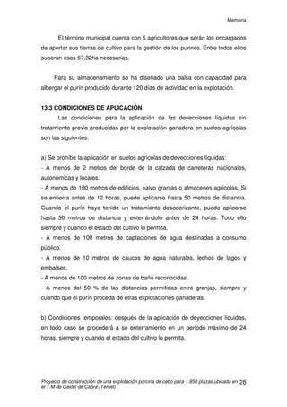 Memoria
Proyecto de construcción de una explotación porcina de cebo para 1.950 plazas ubicada en
el T.M de Castel de Cabra (Teruel)
27
13. PURINES
13.1 APLICACIÓN
Los purines producidos, serán utilizados como fertilizante orgánico para
campos de cultivo. La aplicación de los mismos se realizará de forma adecuada
a las necesidades de los campos, teniendo en cuenta tanto las necesidades
edafológicas de los mismos así como las necesidades nutricionales de los
cultivos.
Para realizar un correcto uso de los purines se deberá tener en cuenta la
producción anual de nitrógeno, con el fin de poder realizar una distribución
racional de los mismos.
La explotación dispone de la superficie suficiente para poder distribuir el
purín, por lo que realizando un uso racional y adecuado del estiércol se puede
obtener un optimo aprovechamiento de los mismos sin producir problemas en
los campos de cultivo que afecten al rendimiento agrícola, así como tampoco
generar problemas medioambientales.
13.2 PRODUCCIÓN
Para el cálculo del purín producido, nos atendemos a lo impuesto por el
Real Decreto 94/2009 y lo establecido en el Decreto 77/1997 de Código de
Buenas Prácticas Agrícolas de Aragón. Según el RD 94/2009 los cálculos de la
balsa de purines deben realizarse para una producción de 120 días, que
multiplicado por 3 nos darán los m3
anuales de purín.
• En la explotación se generarán al año:
1.950 cerdos · 0,68 m3
/plaza en 120 días= 1.326 m3
purín en 120 días
·3= 3.978m3
purín/año
Se utilizará como fertilizante agrícola en las tierras de cultivo de Castel
de Cabra (Teruel) y la superficie agrícola necesaria para verter la cantidad
señalada anteriormente será de 67,32ha.
 