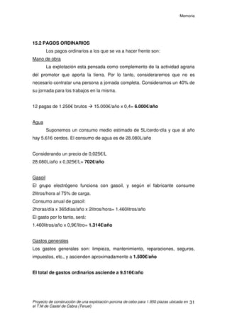 Memoria
Proyecto de construcción de una explotación porcina de cebo para 1.950 plazas ubicada en
el T.M de Castel de Cabra (Teruel)
30
15. ESTUDIO DE VIABILIDAD ECONÓMICA
La explotación formará parte de una integración vertical. En este tipo de
integración la empresa integradora suministra los animales, pienso,
medicamentos e instrumental para suministrarlos y la cualificación veterinaria
mientras que el propietario pone el terreno, las instalaciones y corre con los
gastos de su conservación: luz, agua y mano de obra. El promotor por estos
servicios cobra un tanto por animal enviado al matadero.
15.1 COBROS
Las empresas integradoras están pagando actualmente una cantidad
que oscila entre 10 y 12€/cerdo. A esta cantidad hay que añadirle las primas
que el ganadero podría llegar a percibir en el caso de que lograra un buen
índice de transformación y un bajo porcentaje de bajas. Para estudio
económico no se van a tener en cuenta las primas, puesto que no tienen un
valor fijo.
Para realizar los cálculos, hay que tener en cuenta el número de bajas
que se producen en cada crianza. En nuestro caso vamos a usar como dato un
4 % de bajas:
1.950 - 4 % de 1.950 = 1.950 – 78 = 1.872 cerdos/cría
1.872 cerdos/cría x 3 crías/año = 5.616 cerdos/año
Por lo tanto, los cobros anuales serán considerando un precio de
12€/cerdo de:
Cerdos/año €/cerdo €/año
5.616 12 67.392
 