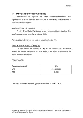 Memoria
Proyecto de construcción de una explotación porcina de cebo para 1.950 plazas ubicada en
el T.M de Castel de Cabra (Teruel)
32
15.3 FINANCIACIÓN
Para la ejecución de este proyecto es necesaria una inversión de
563.579,68€ (presupuesto de ejecución por contrata). Para hacer frente a esta
inversión, se solicitará un préstamo hipotecario de 350.000€, con una
amortización de 15 años y un interés del 4,5%. Esto implica un pago financiero
de 32.129 €/año en concepto de pagos financieros
 