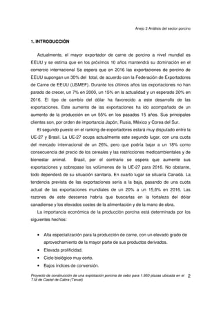 ANEJO 2 ANÁLISIS DEL SECTOR PORCINO
ÍNDICE
1. INTRODUCCIÓN........................................................................................................... 2
2. SECTOR PORCINO EN ESPAÑA................................................................................. 3
2.1 INTRODUCCIÓN ..................................................................................................... 3
2.2 DISTRIBUCIÓN GEOGRÁFICA............................................................................... 3
2.2.2 CENSO TOTAL DE GANADO PORCINO SEGÚN TIPO DE ANIMALES.......... 5
2.2.3 DISTRIBUCIÓN DE LAS EXPLOTACIONES PORCINAS................................. 6
2.2.4 PRODUCCIÓN DE CARNE .............................................................................. 7
2.3 CARACTERÍSTICAS DEL SECTOR........................................................................ 9
2.3.1 CARACTERÍSTICAS ESTRUCTURALES......................................................... 9
2.3.2 TIPOS DE PRODUCCIÓN ................................................................................ 9
2.3.3 ALIMENTACIÓN ............................................................................................. 10
2.3.4 TENDENCIAS................................................................................................. 10
2.3.5 CONDICIONES AMBIENTALES .................................................................... 11
2.3.6 FACTORES AGROAMBIENTALES................................................................ 11
2.3.7 FACTORES SOCIALES................................................................................. 12
2.3.8 FACTORES ECONÓMICOS .......................................................................... 12
2.4 PERSPECTIVAS DEL SECTOR............................................................................ 16
2.5 COMERCIO EXTERIOR ....................................................................................... 18
2.5.1 NUEVOS MERCADOS ................................................................................... 19
2.5.2 EVOLUCIÓN DEL COMERCIO INTRACOMUNITARIO DE ESPAÑA............. 20
2.5.3 EVOLUCIÓN DEL COMERCIO EXTRACOMUNITARIO DE ESPAÑA............ 22
2.6 LA ESTRUCTURA DE LA PRODUCCIÓN INTENSIVA EN ESPAÑA .................... 24
2.6.1 EXPLOTACIONES FINANCIADAS ................................................................. 24
2.6.2 EXPLOTACIONES INTEGRADAS.................................................................. 25
2.7 EXPLOTACIONES ACREDITADAS SANITARIAMENTE....................................... 27
2.8 RD324/2000, DEBILIDADES, AMENAZAS, FORTALEZAS Y OPORTUNIDADES 29
3. SECTOR PORCINO EN ARAGÓN.............................................................................. 32
3.1 ESTRUCTURA Y SISTEMA DE PRODUCCIÓN................................................... 33
4. EL SECTOR PORCINO EN EUROPA ......................................................................... 35
4.1 CENSO PORCINO................................................................................................. 35
4.2 CARACTERÍSTICAS ............................................................................................. 36
4.3 PERSPECTIVAS DE EVOLUCIÓN........................................................................ 37
5. EL SECTOR PORCINO MUNDIAL.............................................................................. 38
5.1 PRODUCCIÓN Y CONSUMO................................................................................ 38
5.2 PERSPECTIVAS DE OFERTA Y DEMANDA ........................................................ 40
 