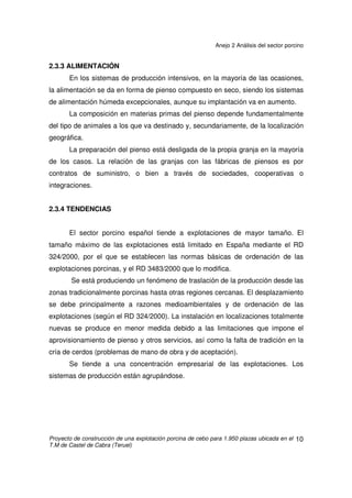 Anejo 2 Análisis del sector porcino
Proyecto de construcción de una explotación porcina de cebo para 1.950 plazas ubicada en el
T.M de Castel de Cabra (Teruel)
9
2.3 CARACTERÍSTICAS DEL SECTOR
2.3.1 CARACTERÍSTICAS ESTRUCTURALES
Más de un 90% del censo se encuentra dentro del modelo de producción
intensiva.
En las últimas dos décadas se ha producido un importantísimo desarrollo
del sector porcino español caracterizado por un marcado aumento del censo de
los animales, una disminución del número total de explotaciones, un incremento
del tamaño medio de explotación y un aumento muy notable de la productividad.
Existen grandes diferencias en cuanto a la distribución por regiones.
Tradicionalmente el sector porcino español se ha caracterizado por una
notable especialización productiva a nivel regional de manera que existen zonas
productoras de lechones y otras especializadas en el cebo. Esta situación, si bien
es estructural y por lo tanto difícil de modificar, está cambiando. En la actualidad
se observa una tendencia hacia la producción en ciclo cerrado, bien según el
concepto tradicional (en un único emplazamiento) o bien a través de sistemas de
producción en fases o sistemas de integración completa que cierran el ciclo de
producción en varios emplazamientos, normalmente cercanos geográficamente.
2.3.2 TIPOS DE PRODUCCIÓN
Como se puede observar en la tabla del punto 2.2.2, según censo de
ganado, el producto final más común es un cerdo cebado para sacrificio y
consumo en fresco de aproximadamente 100 kg de peso vivo (con unos 6 meses
de vida). Aproximadamente 18.134.622 cerdos de cebo.
 