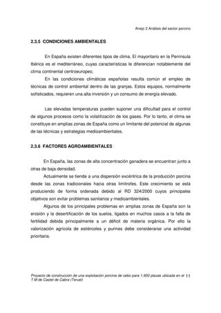 Anejo 2 Análisis del sector porcino
Proyecto de construcción de una explotación porcina de cebo para 1.950 plazas ubicada en el
T.M de Castel de Cabra (Teruel)
10
2.3.3 ALIMENTACIÓN
En los sistemas de producción intensivos, en la mayoría de las ocasiones,
la alimentación se da en forma de pienso compuesto en seco, siendo los sistemas
de alimentación húmeda excepcionales, aunque su implantación va en aumento.
La composición en materias primas del pienso depende fundamentalmente
del tipo de animales a los que va destinado y, secundariamente, de la localización
geográfica.
La preparación del pienso está desligada de la propia granja en la mayoría
de los casos. La relación de las granjas con las fábricas de piensos es por
contratos de suministro, o bien a través de sociedades, cooperativas o
integraciones.
2.3.4 TENDENCIAS
El sector porcino español tiende a explotaciones de mayor tamaño. El
tamaño máximo de las explotaciones está limitado en España mediante el RD
324/2000, por el que se establecen las normas básicas de ordenación de las
explotaciones porcinas, y el RD 3483/2000 que lo modifica.
Se está produciendo un fenómeno de traslación de la producción desde las
zonas tradicionalmente porcinas hasta otras regiones cercanas. El desplazamiento
se debe principalmente a razones medioambientales y de ordenación de las
explotaciones (según el RD 324/2000). La instalación en localizaciones totalmente
nuevas se produce en menor medida debido a las limitaciones que impone el
aprovisionamiento de pienso y otros servicios, así como la falta de tradición en la
cría de cerdos (problemas de mano de obra y de aceptación).
Se tiende a una concentración empresarial de las explotaciones. Los
sistemas de producción están agrupándose.
 