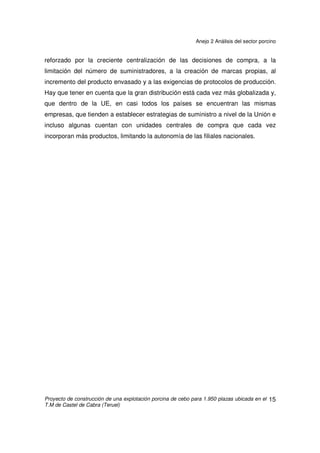 Anejo 2 Análisis del sector porcino
Proyecto de construcción de una explotación porcina de cebo para 1.950 plazas ubicada en el
T.M de Castel de Cabra (Teruel)
14
2.5 CONSUMO Y DISTRIBUCIÓN DE LA CARNE DE PORCINO
El consumo de carnes en España alcanza casi 2,8 millones de toneladas y,
con el 22%, es principal epígrafe del gasto en alimentación. El volumen consumido
ha subido un 7,8% en los últimos cinco años debido al incremento de la población.
El porcino fresco aporta el 20,6% del consumo cárnico y las carnes transformadas
el 23%, de forma que los productos del porcino aportan casi el 45%. Entre 1987 y
2003, la participación de porcino en el consumo de carnes frescas ha subido del
13,83% al 20,6%.
España, tiene un consumo aparente de 58 kg por habitante y año es uno de
los países de la UE en el que el consumo de esta carne es mayor. Se ha
incrementado en un 70% desde nuestra adhesión a la UE. En la UE en el mismo
periodo sólo ha crecido un 10%, y se mantiene en torno a los 43 kg.
En el consumo de carnes han tenido mucha influencia las crisis alimentarias
recientes, en especial la de “las vacas locas”, que han alterado el funcionamiento
de la cadena de producción y han provocado cambios en los canales y las formas
de venta. Fue además el detonante de la nueva política de Seguridad Alimentaria.
En las carnes se ha mantenido durante mucho tiempo el predominio de la
carnicería y charcutería tradicional; sin embargo, recientemente ha crecido la
participación de la gran distribución (supermercados + hipermercados) debido a la
opción por desarrollar y cuidar los productos frescos. Como resultado, en 2003 las
tiendas tradicionales sólo canalizaban algo más del 37% y la gran distribución
superaba el 54%. En el porcino fresco la gran distribución alcanza casi un 43%
frente al 36,85% de la tienda tradicional, mientras que en las carnes transformadas
alcanza el 60%.
La nueva estrategia de la gran distribución está provocando cambios en la
cadena de producción de carnes debido a su gran volumen de compra, que se ve
 