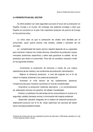 Anejo 2 Análisis del sector porcino
Proyecto de construcción de una explotación porcina de cebo para 1.950 plazas ubicada en el
T.M de Castel de Cabra (Teruel)
15
reforzado por la creciente centralización de las decisiones de compra, a la
limitación del número de suministradores, a la creación de marcas propias, al
incremento del producto envasado y a las exigencias de protocolos de producción.
Hay que tener en cuenta que la gran distribución está cada vez más globalizada y,
que dentro de la UE, en casi todos los países se encuentran las mismas
empresas, que tienden a establecer estrategias de suministro a nivel de la Unión e
incluso algunas cuentan con unidades centrales de compra que cada vez
incorporan más productos, limitando la autonomía de las filiales nacionales.
 