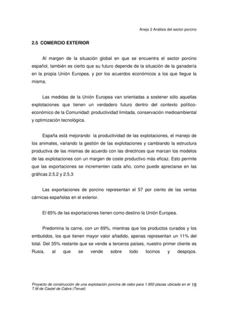 Anejo 2 Análisis del sector porcino
Proyecto de construcción de una explotación porcina de cebo para 1.950 plazas ubicada en el
T.M de Castel de Cabra (Teruel)
17
Las exigencias de protocolos de producción. Hay que tener en cuenta que
la gran distribución está cada vez más globalizada y, que dentro de la UE, en casi
todos los países se encuentran las mismas empresas, que tienden a establecer
estrategias de suministro a nivel de la Unión e incluso algunas cuentan con
unidades centrales de compra que cada vez incorporan más productos, limitando
la autonomía de las filiales nacionales.
 