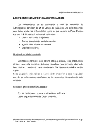 Anejo 2 Análisis del sector porcino
Proyecto de construcción de una explotación porcina de cebo para 1.950 plazas ubicada en el
T.M de Castel de Cabra (Teruel)
26
¾ Este es el caso de la explotación que se prevé construir en este proyecto.
El comportamiento del porcino en España está vinculado a la organización
de la producción, basada en una fuerte verticalización entre la producción de
piensos y la ganadería. Esta verticalización, en una primera etapa incluyó
únicamente el cebo mientras las empresas integradoras se abastecían de
lechones en el mercado, dividiendo el mapa productivo y dando lugar a zonas
especializadas en cebo y en cría, que obligaban a largos viajes y generaban
problemas de estrés por transporte en los lechones y mayor mortalidad.
Poco a poco este problema ha ido corrigiéndose, mediante la producción de
crías por las propias integradoras o, en menor medida, la entrada en la actividad
de cebo de los criadores de lechones.
Integración horizontal
En la que todos sus componentes están en un mismo nivel jerárquico. En
este caso las explotaciones están asociadas en una empresa, generalmente de
marco cooperativo, que les facilita los lechones, el alimento, los medicamentos, los
servicios técnicos y la comercialización de los animales producidos. Funciona
como el anterior caso, pero el ganadero es copartícipe de las decisiones y riesgos
de la empresa.
 