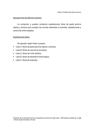 Anejo 2 Análisis del sector porcino
Proyecto de construcción de una explotación porcina de cebo para 1.950 plazas ubicada en el
T.M de Castel de Cabra (Teruel)
27
2.7 EXPLOTACIONES ACREDITADAS SANITARIAMENTE
Con independencia de su clasificación a nivel de producción, la
Administración, por orden del 21 de Octubre de 1980, dictó una serie de normas
para luchar contra las enfermedades, entre las que destaca la Peste Porcina
Africana (P.P.A).Se clasifican las explotaciones en:
• Granjas de sanidad comprobada.
• Granjas de protección sanitaria especial.
• Agrupaciones de defensa sanitaria.
• Explotaciones libres.
Granjas de sanidad comprobada
Explotaciones libres de: peste porcina clásica y africana, fiebre aftosa, rinitis
atrófica, neumonía enzoótica, Aujezsky, brucelosis, leptosporiosis, disentería
hemorrágica y cualquier otra determinada por la Dirección General de Producción
Agraria.
Estas granjas deben someterse a una inspección anual, y en el caso de aparecer
una de las enfermedades reseñadas, se les suspenderá temporalmente esta
titulación.
Granjas de protección sanitaria especial
Son las instalaciones de peste porcina clásica y africana.
Deben seguir las normas de Orden Ministerial.
 