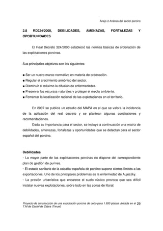 Anejo 2 Análisis del sector porcino
Proyecto de construcción de una explotación porcina de cebo para 1.950 plazas ubicada en el
T.M de Castel de Cabra (Teruel)
28
Agrupaciones de defensa sanitaria
La componen o pueden componer explotaciones libres de peste porcina
clásica y africana que cumplan las normas referentes a controles, repoblaciones y
control de enfermedades.
Explotaciones libres
Se agrupan según listas o grupos:
• Lista A: libres de peste porcina clásica y africana.
• Lista B: libres de neumonía enzoótica.
• Lista C: libres de rinitis atrófica.
• Lista D: libres de disentería hemorrágica.
• Lista E: libres de Aujezsky
 