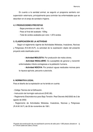 Memoria
Proyecto de construcción de una explotación porcina de cebo para 1.950 plazas ubicada en
el T.M de Castel de Cabra (Teruel)
4
Para la distribución de las instalaciones en la parcela, se ha tenido en
cuenta la comodidad de los granjeros y la de los animales, así como la de los
vehículos de carga y descarga, siempre bajo el cumplimiento del marco
normativo referido a ordenación de explotaciones agropecuarias.
3. ORDENACIÓN URBANISTICA
La zona de ubicación de la explotación está catalogada como suelo No
Urbanizable y No Protegido; es decir se trata de suelo rústico.
Al ser Suelo No Urbanizable, la zona no está incluida dentro de ninguna
unidad de actuación, polígono o sector.
4. FUNCIONAMIENTO DE LA EXPLOTACIÓN
Se trata de una explotación porcina de cebo, de una capacidad de 1.950
cerdos, en la que los animales entrarán con 18-20kg de p.v. y saldrán con 100-
105 kg de p.v.
El tiempo de permanencia en la explotación en cada ciclo será de 115
días aproximadamente, más 20 días de desinfección, limpieza y vacío sanitario
“todo dentro-todo fuera”. Esto nos lleva a hacer 2,5-3 ciclos/año en la
explotación.
La explotación ganadera formará parte de una Integración vertical, esto
simplifica el manejo y evita en gran medida los riesgos económicos, aunque
disminuye el valor añadido.
Este tipo de integración consiste en que la empresa integradora
suministra los cerdos y los gastos que generen, como pienso, mano de obra
especializada, medicamentos e instrumental para administrarlos; mientras que
el propietario pone el terreno, las instalaciones y corre con los gastos de su
conservación; luz, agua y mano de obra.
 