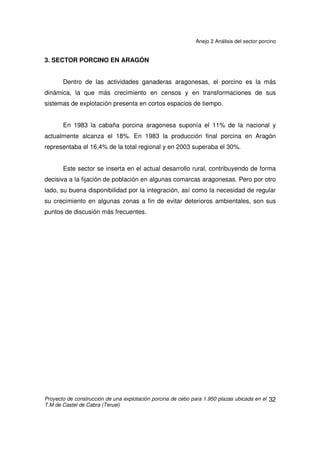 Anejo 2 Análisis del sector porcino
Proyecto de construcción de una explotación porcina de cebo para 1.950 plazas ubicada en el
T.M de Castel de Cabra (Teruel)
31
Oportunidades
• Conseguir que la distribución de las explotaciones porcinas en todo el territorio
sea homogénea y racional acorde con los recursos disponibles.
• Control y erradicación a medio plazo de determinadas enfermedades.
• El importante apoyo que supondría la puesta en marcha de una ventanilla única
para facilitar las tareas administrativas a los ganaderos.
• El empleo de la genética de calidad permitiría una mayor adaptación a la
demanda del mercado, minimizando los costes y ofreciendo productos
diferenciados.
• La garantía de trazabilidad permitiría aumentar la confianza del consumidor en
los productos porcinos.
 