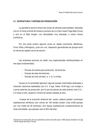 Anejo 2 Análisis del sector porcino
Proyecto de construcción de una explotación porcina de cebo para 1.950 plazas ubicada en el
T.M de Castel de Cabra (Teruel)
32
3. SECTOR PORCINO EN ARAGÓN
Dentro de las actividades ganaderas aragonesas, el porcino es la más
dinámica, la que más crecimiento en censos y en transformaciones de sus
sistemas de explotación presenta en cortos espacios de tiempo.
En 1983 la cabaña porcina aragonesa suponía el 11% de la nacional y
actualmente alcanza el 18%. En 1983 la producción final porcina en Aragón
representaba el 16,4% de la total regional y en 2003 superaba el 30%.
Este sector se inserta en el actual desarrollo rural, contribuyendo de forma
decisiva a la fijación de población en algunas comarcas aragonesas. Pero por otro
lado, su buena disponibilidad por la integración, así como la necesidad de regular
su crecimiento en algunas zonas a fin de evitar deterioros ambientales, son sus
puntos de discusión más frecuentes.
 