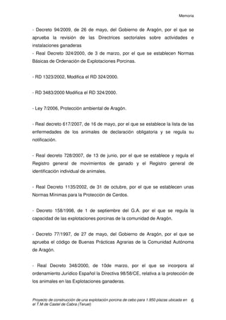 Memoria
Proyecto de construcción de una explotación porcina de cebo para 1.950 plazas ubicada en
el T.M de Castel de Cabra (Teruel)
5
En cuanto a la sanidad animal, se seguirá un programa sanitario con
supervisión veterinaria, principalmente para controlar las enfermedades que se
describen en el anejo de sanidad e higiene.
4.1 PRODUCCIONES PREVISTAS
- Bajas previstas en cebo: 4%
- Peso al final del acabado: 105kg
- Total de cerdos acabados por ciclo: 1.872 cerdos
5. CLASIFICACIÓN DE LA ACTIVIDAD
Según el reglamento vigente de Actividades Molestas, Insalubres, Nocivas
y Peligrosas (R.A.M.I.N.P), la actividad de la explotación objeto del presente
proyecto está clasificada como:
- Actividad MOLESTA: Por producción de malos olores.
- Actividad INSALUBRE: Es susceptible de generar y transmitir
enfermedades infecto-contagiosas a la población humana.
- Actividad NOCIVA: Por producir aguas residuales nocivas para
la riqueza agrícola, pecuaria o piscícola.
6. NORMATIVA LEGAL
Para el diseño de la explotación se ha tenido en cuenta:
- Código Técnico de la Edificación.
- Instrucción de hormigón estructural (EHE-08).
- Reglamento Electrotécnico para Baja Tensión; Real Decreto 842/2002 de 2 de
agosto de 2002.
- Reglamento de Actividades Molestas, Insalubres, Nocivas y Peligrosas
(R.A.M.I.N.P.) de 30 de noviembre de 1961.
 