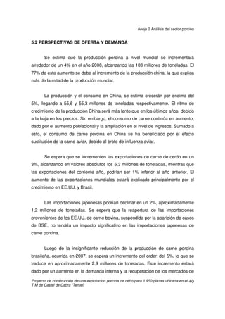 Anejo 2 Análisis del sector porcino
Proyecto de construcción de una explotación porcina de cebo para 1.950 plazas ubicada en el
T.M de Castel de Cabra (Teruel)
39
Paralelamente al incremento del censo mundial, la producción de porcino
ha aumentado hasta los 101.305 millones de toneladas. China continua siendo el
primer productor mundial con un total de 50 millones, seguido por la UE con
22,048 y EE.UU. con 10,052 millones respectivamente.
Fuentes: USDA y Comisión de la Unión Europea.
Elaboración: S.G. Productos Ganaderos.
 