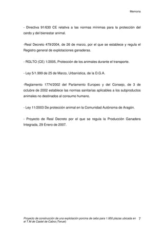 Memoria
Proyecto de construcción de una explotación porcina de cebo para 1.950 plazas ubicada en
el T.M de Castel de Cabra (Teruel)
6
- Decreto 94/2009, de 26 de mayo, del Gobierno de Aragón, por el que se
aprueba la revisión de las Directrices sectoriales sobre actividades e
instalaciones ganaderas
- Real Decreto 324/2000, de 3 de marzo, por el que se establecen Normas
Básicas de Ordenación de Explotaciones Porcinas.
- RD 1323/2002, Modifica el RD 324/2000.
- RD 3483/2000 Modifica el RD 324/2000.
- Ley 7/2006, Protección ambiental de Aragón.
- Real decreto 617/2007, de 16 de mayo, por el que se establece la lista de las
enfermedades de los animales de declaración obligatoria y se regula su
notificación.
- Real decreto 728/2007, de 13 de junio, por el que se establece y regula el
Registro general de movimientos de ganado y el Registro general de
identificación individual de animales.
- Real Decreto 1135/2002, de 31 de octubre, por el que se establecen unas
Normas Mínimas para la Protección de Cerdos.
- Decreto 158/1998, de 1 de septiembre del G.A. por el que se regula la
capacidad de las explotaciones porcinas de la comunidad de Aragón.
- Decreto 77/1997, de 27 de mayo, del Gobierno de Aragón, por el que se
aprueba el código de Buenas Prácticas Agrarias de la Comunidad Autónoma
de Aragón.
- Real Decreto 348/2000, de 10de marzo, por el que se incorpora al
ordenamiento Jurídico Español la Directiva 98/58/CE, relativa a la protección de
los animales en las Explotaciones ganaderas.
 