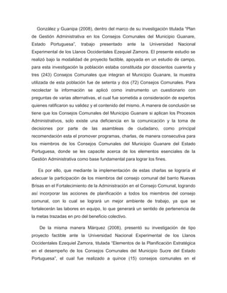 González y Guanipa (2008), dentro del marco de su investigación titulada “Plan
de Gestión Administrativa en los Consejos Comunales del Municipio Guanare,
Estado   Portuguesa”,    trabajo   presentado       ante   la   Universidad   Nacional
Experimental de los Llanos Occidentales Ezequiel Zamora. El presente estudio se
realizó bajo la modalidad de proyecto factible, apoyada en un estudio de campo,
para esta investigación la población estaba constituida por doscientos cuarenta y
tres (243) Consejos Comunales que integran el Municipio Guanare, la muestra
utilizada de esta población fue de setenta y dos (72) Consejos Comunales. Para
recolectar la información se aplicó como instrumento un cuestionario con
preguntas de varias alternativas, el cual fue sometida a consideración de expertos
quienes ratificaron su validez y el contenido del mismo. A manera de conclusión se
tiene que los Consejos Comunales del Municipio Guanare si aplican los Procesos
Administrativos, solo existe una deficiencia en la comunicación y la toma de
decisiones por parte      de las asambleas de ciudadano, como principal
recomendación esta el promover programas, charlas, de manera consecutiva para
los miembros de los Consejos Comunales del Municipio Guanare del Estado
Portuguesa, donde se les capacite acerca de los elementos esenciales de la
Gestión Administrativa como base fundamental para lograr los fines.

   Es por ello, que mediante la implementación de estas charlas se lograría el
adecuar la participación de los miembros del consejo comunal del barrio Nuevas
Brisas en el Fortalecimiento de la Administración en el Consejo Comunal, logrando
así incorporar las acciones de planificación a todos los miembros del consejo
comunal, con lo cual se logrará un mejor ambiente de trabajo, ya que se
fortalecerán las labores en equipo, lo que generará un sentido de pertenencia de
la metas trazadas en pro del beneficio colectivo.

    De la misma manera Márquez (2008), presentó su investigación de tipo
proyecto factible ante la Universidad Nacional Experimental de los Llanos
Occidentales Ezequiel Zamora, titulada “Elementos de la Planificación Estratégica
en el desempeño de los Consejos Comunales del Municipio Sucre del Estado
Portuguesa”, el cual fue realizado a quince (15) consejos comunales en el
 