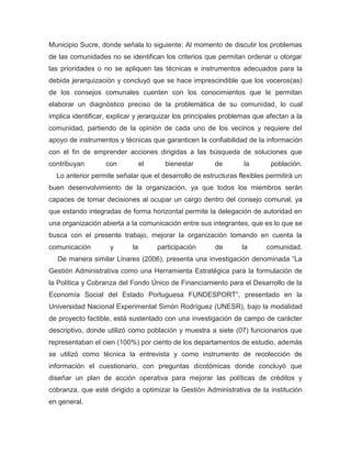 Municipio Sucre, donde señala lo siguiente: Al momento de discutir los problemas
de las comunidades no se identifican los criterios que permitan ordenar u otorgar
las prioridades o no se apliquen las técnicas e instrumentos adecuados para la
debida jerarquización y concluyó que se hace imprescindible que los voceros(as)
de los consejos comunales cuenten con los conocimientos que le permitan
elaborar un diagnóstico preciso de la problemática de su comunidad, lo cual
implica identificar, explicar y jerarquizar los principales problemas que afectan a la
comunidad, partiendo de la opinión de cada uno de los vecinos y requiere del
apoyo de instrumentos y técnicas que garanticen la confiabilidad de la información
con el fin de emprender acciones dirigidas a las búsqueda de soluciones que
contribuyan        con           el     bienestar       de        la       población.
  Lo anterior permite señalar que el desarrollo de estructuras flexibles permitirá un
buen desenvolvimiento de la organización, ya que todos los miembros serán
capaces de tomar decisiones al ocupar un cargo dentro del consejo comunal, ya
que estando integradas de forma horizontal permite la delegación de autoridad en
una organización abierta a la comunicación entre sus integrantes, que es lo que se
busca con el presente trabajo, mejorar la organización tomando en cuenta la
comunicación        y       la        participación     de       la      comunidad.
  De manera similar Linares (2006), presenta una investigación denominada “La
Gestión Administrativa como una Herramienta Estratégica para la formulación de
la Política y Cobranza del Fondo Único de Financiamiento para el Desarrollo de la
Economía Social del Estado Portuguesa FUNDESPORT”, presentado en la
Universidad Nacional Experimental Simón Rodríguez (UNESR), bajo la modalidad
de proyecto factible, está sustentado con una investigación de campo de carácter
descriptivo, donde utilizó como población y muestra a siete (07) funcionarios que
representaban el cien (100%) por ciento de los departamentos de estudio, además
se utilizó como técnica la entrevista y como instrumento de recolección de
información el cuestionario, con preguntas dicotómicas donde concluyó que
diseñar un plan de acción operativa para mejorar las políticas de créditos y
cobranza, que esté dirigido a optimizar la Gestión Administrativa de la institución
en general.
 