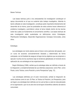 Bases Teóricas



   Las bases teóricas junto a los antecedentes de investigación constituyen el
apoyo documental en el que se sustenta todo trabajo investigativo. Además la
teoría utilizada en esta investigación, constituye parte importante directamente del
desarrollo de la misma, pues los postulados de estos actores hacen referencia al
problema investigado y permitieron ubicar el tema tratado dentro de las teorías
sobre las cuales se fundamenta el conocimiento científico. Las bases teóricas de
esta investigación están sustentadas         en definiciones como: Estrategias,
Planificación Estratégica, Desarrollo Organizacional, Consejos Comunales, entre
otros.



Estrategia


  Las estrategias son tanto planes para el futuro como patrones del pasado, son
un curso de acciones conscientemente deseado y determinado de forma
anticipada, con la finalidad de asegurar el logro de los objetivos que se proponen a
ejecutar muchos de los escritores bajo la tendencia globalizada al momento de la
aplicación de una estrategia en las organizaciones.

  Según Mintzberg (1998), señala que la estrategia debe ser definida a través de
la integración y complementariedad de sus distintas acepciones: como Plan, como
Pauta, como Táctica, como Posición y como Perspectiva" (pág. 12).



   Las estrategias definidas por el autor mencionado, señala la integración de
varios factores como lo son: El Plan, la Táctica la Posición y la Perspectiva, para
así lograr una estrategia bien definida con la cual se lleve a cabo la meta planeada
en la organización, que no es otra sino la de lograr el beneficio colectivo de toda la
comunidad.
 