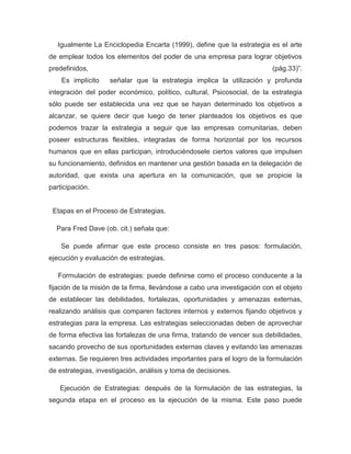 Igualmente La Enciclopedia Encarta (1999), define que la estrategia es el arte
de emplear todos los elementos del poder de una empresa para lograr objetivos
predefinidos,                                                             (pág.33)”.
    Es implícito    señalar que la estrategia implica la utilización y profunda
integración del poder económico, político, cultural, Psicosocial, de la estrategia
sólo puede ser establecida una vez que se hayan determinado los objetivos a
alcanzar, se quiere decir que luego de tener planteados los objetivos es que
podemos trazar la estrategia a seguir que las empresas comunitarias, deben
poseer estructuras flexibles, integradas de forma horizontal por los recursos
humanos que en ellas participan, introduciéndosele ciertos valores que impulsen
su funcionamiento, definidos en mantener una gestión basada en la delegación de
autoridad, que exista una apertura en la comunicación, que se propicie la
participación.


 Etapas en el Proceso de Estrategias.

  Para Fred Dave (ob. cit.) señala que:

    Se puede afirmar que este proceso consiste en tres pasos: formulación,
ejecución y evaluación de estrategias.

   Formulación de estrategias: puede definirse como el proceso conducente a la
fijación de la misión de la firma, llevándose a cabo una investigación con el objeto
de establecer las debilidades, fortalezas, oportunidades y amenazas externas,
realizando análisis que comparen factores internos y externos fijando objetivos y
estrategias para la empresa. Las estrategias seleccionadas deben de aprovechar
de forma efectiva las fortalezas de una firma, tratando de vencer sus debilidades,
sacando provecho de sus oportunidades externas claves y evitando las amenazas
externas. Se requieren tres actividades importantes para el logro de la formulación
de estrategias, investigación, análisis y toma de decisiones.

   Ejecución de Estrategias: después de la formulación de las estrategias, la
segunda etapa en el proceso es la ejecución de la misma. Este paso puede
 