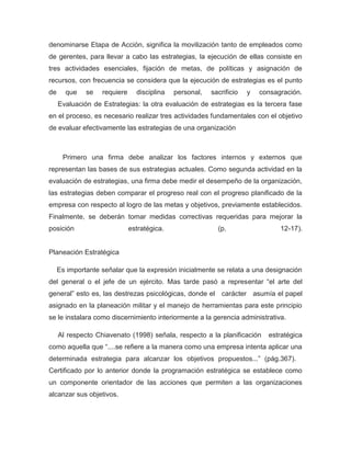 denominarse Etapa de Acción, significa la movilización tanto de empleados como
de gerentes, para llevar a cabo las estrategias, la ejecución de ellas consiste en
tres actividades esenciales, fijación de metas, de políticas y asignación de
recursos, con frecuencia se considera que la ejecución de estrategias es el punto
de     que    se   requiere     disciplina   personal,   sacrificio   y   consagración.
     Evaluación de Estrategias: la otra evaluación de estrategias es la tercera fase
en el proceso, es necesario realizar tres actividades fundamentales con el objetivo
de evaluar efectivamente las estrategias de una organización



      Primero una firma debe analizar los factores internos y externos que
representan las bases de sus estrategias actuales. Como segunda actividad en la
evaluación de estrategias, una firma debe medir el desempeño de la organización,
las estrategias deben comparar el progreso real con el progreso planificado de la
empresa con respecto al logro de las metas y objetivos, previamente establecidos.
Finalmente, se deberán tomar medidas correctivas requeridas para mejorar la
posición                      estratégica.                 (p.                  12-17).


Planeación Estratégica

     Es importante señalar que la expresión inicialmente se relata a una designación
del general o el jefe de un ejército. Mas tarde pasó a representar “el arte del
general” esto es, las destrezas psicológicas, donde el carácter asumía el papel
asignado en la planeación militar y el manejo de herramientas para este principio
se le instalara como discernimiento interiormente a la gerencia administrativa.

     Al respecto Chiavenato (1998) señala, respecto a la planificación      estratégica
como aquella que “....se refiere a la manera como una empresa intenta aplicar una
determinada estrategia para alcanzar los objetivos propuestos...” (pág.367).
Certificado por lo anterior donde la programación estratégica se establece como
un componente orientador de las acciones que permiten a las organizaciones
alcanzar sus objetivos.
 