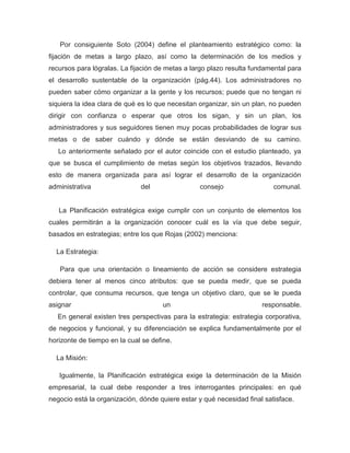 Por consiguiente Soto (2004) define el planteamiento estratégico como: la
fijación de metas a largo plazo, así como la determinación de los medios y
recursos para lógralas. La fijación de metas a largo plazo resulta fundamental para
el desarrollo sustentable de la organización (pág.44). Los administradores no
pueden saber cómo organizar a la gente y los recursos; puede que no tengan ni
siquiera la idea clara de qué es lo que necesitan organizar, sin un plan, no pueden
dirigir con confianza o esperar que otros los sigan, y sin un plan, los
administradores y sus seguidores tienen muy pocas probabilidades de lograr sus
metas o de saber cuándo y dónde se están desviando de su camino.
   Lo anteriormente señalado por el autor coincide con el estudio planteado, ya
que se busca el cumplimiento de metas según los objetivos trazados, llevando
esto de manera organizada para así lograr el desarrollo de la organización
administrativa                del                consejo                  comunal.


   La Planificación estratégica exige cumplir con un conjunto de elementos los
cuales permitirán a la organización conocer cuál es la vía que debe seguir,
basados en estrategias; entre los que Rojas (2002) menciona:

  La Estrategia:

   Para que una orientación o lineamiento de acción se considere estrategia
debiera tener al menos cinco atributos: que se pueda medir, que se pueda
controlar, que consuma recursos, que tenga un objetivo claro, que se le pueda
asignar                              un                               responsable.
   En general existen tres perspectivas para la estrategia: estrategia corporativa,
de negocios y funcional, y su diferenciación se explica fundamentalmente por el
horizonte de tiempo en la cual se define.

  La Misión:

   Igualmente, la Planificación estratégica exige la determinación de la Misión
empresarial, la cual debe responder a tres interrogantes principales: en qué
negocio está la organización, dónde quiere estar y qué necesidad final satisface.
 
