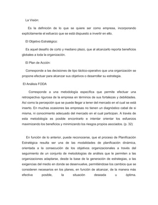La Visión:

    Es la definición de lo que se quiere ser como empresa, incorporando
explícitamente el esfuerzo que se está dispuesto a invertir en ello.

  El Objetivo Estratégico:

  Es aquel desafío de corto y mediano plazo, que al alcanzarlo reporta beneficios
globales a toda la organización.

  El Plan de Acción:

  Corresponde a las decisiones de tipo táctico-operativo que una organización se
propone efectuar para alcanzar sus objetivos o desarrollar su estrategia.

El Análisis FODA

     Corresponde a una metodología específica que permite efectuar una
retrospectiva rigurosa de la empresa en términos de sus fortalezas y debilidades.
Así como la percepción que se puede llegar a tener del mercado en el cual se está
inserto. En muchas ocasiones las empresas no tienen un diagnóstico cabal de si
misma, ni conocimiento adecuado del mercado en el cual participan. A través de
esta metodología es posible encontrarlo e intentar orientar los esfuerzos
maximizando los beneficios y minimizando los riesgos propios asociados. (p. 32)



   En función de lo anterior, puede reconocerse, que el proceso de Planificación
Estratégica resulta ser una de las modalidades de planificación dinámica,
orientada a la consecución de los objetivos organizacionales a través del
seguimiento de un conjunto de metodologías de análisis que le permiten a las
organizaciones adaptarse, desde la base de la generación de estrategias, a las
exigencias del medio en donde se desenvuelve, permitiéndose los cambios que se
consideren necesarios en los planes, en función de alcanzar, de la manera más
efectiva       posible,      la       situación       deseada          u    óptima.
 