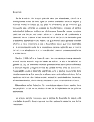 Desarrollo


    En la actualidad han surgido grandes ideas por intelectuales, científicos e
investigadores acerca de cómo lograr un proceso orientado a alcanzar mejores y
mayores niveles de calidad de vida entre los ciudadanos. Es de reconocer que
Venezuela esta sufriendo un proceso de transformación enfocado al cambio
estructural de todas sus instituciones públicas para desarrollar nuevas y mejores
gestiones que tengan una mayor eficiencia y eficacia en el cumplimiento y
desarrollo de sus objetivos. Como es la colocación de los fondos destinados para
el desarrollo económico de una nación. De igual manera estas políticas no serán
efectivas si no se implementa o crea el desarrollo de planes que vayan destinados
a   la concientización social de la población en general, sabiendo que, el retorno
de los fondos retroalimenta la economía del estado creando nuevas oportunidades
a la colectividad.

    Ramírez (1999) define al desarrollo como “un proceso organizado y coherente
el cual permite alcanzar mayores niveles de calidad de vida a la sociedad en
general” (p. 35). Se entenderá entonces que el desarrollo es un proceso orientado
a alcanzar mejores y mayores niveles de Calidad de Vida entre los ciudadanos.
Rojas (2005) señala al Desarrollo Económico como el objetivo fundamental de la
ciencia económica y dice que este se alcanza por medio del cumplimiento de los
siguientes aspectos: alto nivel de empleo, estabilidad general del nivel de precios,
eficiencia económica, distribución equitativa de la renta y crecimiento económico.

    Más adelante señala Rojas (ob. Cit.) que el desarrollo económico puede y debe
ser propiciado por el sector público a través de la implementación de políticas
económicas.


    Lo anterior permite reconocer, que la política de desarrollo del estado está
orientada a la gestión de recursos que permitan mejorar la calidad de vida de los
ciudadanos.
 