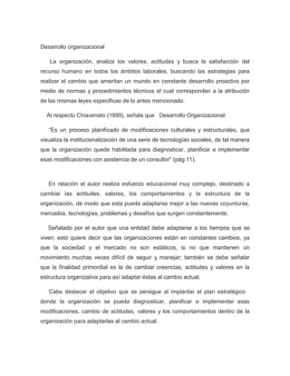Desarrollo organizacional

   La organización, analiza los valores, actitudes y busca la satisfacción del
recurso humano en todos los ámbitos laborales, buscando las estrategias para
realizar el cambio que ameritan un mundo en constante desarrollo proactivo por
medio de normas y procedimientos técnicos el cual corresponden a la atribución
de las mismas leyes especificas de lo antes mencionado.

  Al respecto Chiavenato (1999), señala que Desarrollo Organizacional:

   “Es un proceso planificado de modificaciones culturales y estructurales, que
visualiza la institucionalización de una serie de tecnologías sociales, de tal manera
que la organización quede habilitada para diagnosticar, planificar e implementar
esas modificaciones con asistencia de un consultor” (pág.11).



   En relación el autor realiza esfuerzo educacional muy complejo, destinado a
cambiar las actitudes, valores, los comportamientos y la estructura de la
organización, de modo que esta pueda adaptarse mejor a las nuevas coyunturas,
mercados, tecnologías, problemas y desafíos que surgen constantemente.

   Señalado por el autor que una entidad debe adaptarse a los tiempos que se
viven, esto quiere decir que las organizaciones están en constantes cambios, ya
que la sociedad y el mercado no son estáticos, si no que mantienen un
movimiento muchas veces difícil de seguir y manejar; también se debe señalar
que la finalidad primordial es la de cambiar creencias, actitudes y valores en la
estructura organizativa para así adaptar éstas al cambio actual.

   Cabe destacar el objetivo que se persigue al implantar el plan estratégico
donde la organización se pueda diagnosticar, planificar e implementar esas
modificaciones, cambio de actitudes, valores y los comportamientos dentro de la
organización para adaptarlas al cambio actual.
 