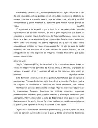 Por otro lado, DuBrin (2003) plantea que el Desarrollo Organizacional es la idea
de una organización eficaz participa en el aprendizaje continuo al adaptarse de
manera proactiva al ambiente externo para así poder crear, adquirir y transferir
conocimientos y poder modificar su conducta para reflejar nuevos puntos de
vistas.                                                                     (pág.14).
   El aporte del autor específico que el área de acción principal del desarrollo
organizacional es el factor humano, de ahí la gran importancia que todas las
empresas le entregan hoy al departamento de Recursos Humanos, ya que de este
depende el éxito o fracaso de cualquier organización. Este fenómeno reciente ha
traído como consecuencia un cambio importante en lo que se llama cultura
organizacional en todos los rubros empresariales, hoy no sólo se habla de capital
monetario de una empresa, si no que también del capital humano, ya que
principalmente de este depende los mayores recursos financieros que pueda
obtener una empresa.

Administración
   Según Chiavenato (2004), La tarea básica de la administración es hacer las
cosas por medio de las personas de manera eficaz y eficiente. El proceso de
planear, organizar, dirigir y controlar el uso de los recursos para lograr los
objetivos                                                           organizacionales.
   Esta definición se subdivide en cinco partes fundamentales que se explican a
continuación: Proceso de planear, organizar, dirigir y controlar: Es decir, realizar
un conjunto de actividades o funciones de forma secuencial, que incluye:
   Planificación: Consiste básicamente en elegir y fijar las misiones y objetivos de
la organización. Después, determinar las políticas, proyectos, programas,
procedimientos, métodos, presupuestos, normas y estrategias necesarias para
alcanzarlos, incluyendo además la toma de decisiones al tener que escoger entre
diversos cursos de acción futuros. En pocas palabras, es decidir con anticipación
lo que se quiere lograr en el futuro y el cómo se lo va a lograr.

  Organización: Consiste en determinar qué tareas hay que hacer, quién las hace,
cómo se agrupan, quién rinde cuentas a quién y dónde se toman las decisiones.
 