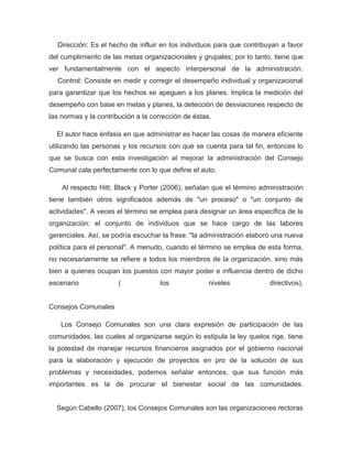 Dirección: Es el hecho de influir en los individuos para que contribuyan a favor
del cumplimiento de las metas organizacionales y grupales; por lo tanto, tiene que
ver fundamentalmente con el aspecto interpersonal de la administración.
  Control: Consiste en medir y corregir el desempeño individual y organizacional
para garantizar que los hechos se apeguen a los planes. Implica la medición del
desempeño con base en metas y planes, la detección de desviaciones respecto de
las normas y la contribución a la corrección de éstas.

  El autor hace énfasis en que administrar es hacer las cosas de manera eficiente
utilizando las personas y los recursos con que se cuenta para tal fin, entonces lo
que se busca con esta investigación al mejorar la administración del Consejo
Comunal cala perfectamente con lo que define el auto.

    Al respecto Hitt, Black y Porter (2006), señalan que el término administración
tiene también otros significados además de "un proceso" o "un conjunto de
actividades". A veces el término se emplea para designar un área específica de la
organización: el conjunto de individuos que se hace cargo de las labores
gerenciales. Así, se podría escuchar la frase: "la administración elaboró una nueva
política para el personal". A menudo, cuando el término se emplea de esta forma,
no necesariamente se refiere a todos los miembros de la organización, sino más
bien a quienes ocupan los puestos con mayor poder e influencia dentro de dicho
escenario              (             los             niveles            directivos).


Consejos Comunales

   Los Consejo Comunales son una clara expresión de participación de las
comunidades, las cuales al organizarse según lo estipula la ley quelos rige, tiene
la potestad de manejar recursos financieros asignados por el gobierno nacional
para la elaboración y ejecución de proyectos en pro de la solución de sus
problemas y necesidades, podemos señalar entonces, que sus función más
importantes es la de procurar el bienestar social de las comunidades.


  Según Cabello (2007), los Consejos Comunales son las organizaciones rectoras
 