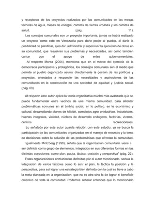 y receptoras de los proyectos realizados por las comunidades en las mesas
técnicas de agua, mesas de energía, comités de tierras urbanas y los comités de
salud.                                   (pág.                                   11).
  Los consejos comunales son un proyecto importante, jamás se había realizado
un proyecto como este en Venezuela para darle poder al pueblo, al darle la
posibilidad de planificar, ejecutar, administrar y supervisar la ejecución de obras en
su comunidad, que resuelvan sus problemas y necesidades, así como también
contar       con       el       apoyo        de       entes        gubernamentales.
   Al respecto Morea (2004), menciona que en el marco del ejercicio de la
democracia participativa y protagónica, los consejos comunales son el medio que
permite al pueblo organizado asumir directamente la gestión de las políticas y
proyectos, orientados a responder las necesidades y aspiraciones de las
comunidades en la construcción de una sociedad de equidad y justicia social.
(pág. 09)

  Al respecto este autor aplica la teoría organizativa mucho más avanzada que se
puede fundamentar entre vecinos de una misma comunidad, para afrontar
problemáticas comunes en el ámbito social, en lo político, en lo económico y
cultural, desarrollando planes de hábitat, complejos agro productivos, industriales,
huertas integrales, vialidad, núcleos de desarrollo endógeno, factorías, viveros,
centros                                                               recreacionales.
   Lo señalado por este autor guarda relación con este estudio, ya se busca la
participación de las comunidades organizadas en el manejo de recursos y la toma
de decisiones sobre la solución de las problemáticas que afrontan la comunidad.
  Igualmente Mintzberg (1998), señala que la organización comunitaria viene a
ser definida como grupo de elementos, integrados en sus diferentes formas en las
distintas acepciones: como plan, pauta, táctica, posición y perspectiva" (pág. 22).
  Estas organizaciones comunitarias definidas por el autor mencionado, señala la
integración de varios factores como lo son: el plan, la táctica la posición y la
perspectiva, para así lograr una estrategia bien definida con la cual se lleve a cabo
la meta planeada en la organización, que no es otra sino la de lograr el beneficio
colectivo de toda la comunidad. Podemos señalar entonces que lo mencionado
 