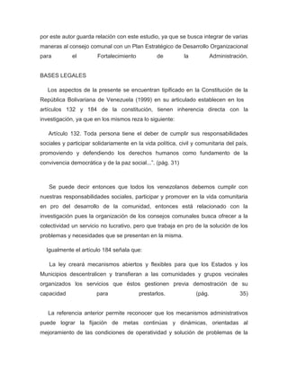 por este autor guarda relación con este estudio, ya que se busca integrar de varias
maneras al consejo comunal con un Plan Estratégico de Desarrollo Organizacional
para         el         Fortalecimiento          de         la           Administración.


BASES LEGALES

   Los aspectos de la presente se encuentran tipificado en la Constitución de la
República Bolivariana de Venezuela (1999) en su articulado establecen en los
artículos 132 y 184 de la constitución, tienen inherencia directa con la
investigación, ya que en los mismos reza lo siguiente:

   Artículo 132. Toda persona tiene el deber de cumplir sus responsabilidades
sociales y participar solidariamente en la vida política, civil y comunitaria del país,
promoviendo y defendiendo los derechos humanos como fundamento de la
convivencia democrática y de la paz social...”. (pág. 31)



   Se puede decir entonces que todos los venezolanos debemos cumplir con
nuestras responsabilidades sociales, participar y promover en la vida comunitaria
en pro del desarrollo de la comunidad, entonces está relacionado con la
investigación pues la organización de los consejos comunales busca ofrecer a la
colectividad un servicio no lucrativo, pero que trabaja en pro de la solución de los
problemas y necesidades que se presentan en la misma.

  Igualmente el artículo 184 señala que:

   La ley creará mecanismos abiertos y flexibles para que los Estados y los
Municipios descentralicen y transfieran a las comunidades y grupos vecinales
organizados los servicios que éstos gestionen previa demostración de su
capacidad              para               prestarlos.            (pág.              35)


   La referencia anterior permite reconocer que los mecanismos administrativos
puede lograr la fijación de metas continúas y dinámicas, orientadas al
mejoramiento de las condiciones de operatividad y solución de problemas de la
 