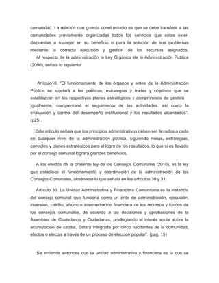 comunidad. La relación que guarda conel estudio es que se debe transferir a las
comunidades previamente organizadas todos los servicios que estas estén
dispuestas a manejar en su beneficio o para la solución de sus problemas
mediante    la   correcta   ejecución   y   gestión   de   los   recursos   asignados.
   Al respecto de la administración la Ley Orgánica de la Administración Publica
(2000), señala lo siguiente:



   Artículo18. “El funcionamiento de los órganos y entes de la Administración
Pública se sujetará a las políticas, estrategias y metas y objetivos que se
establezcan en los respectivos planes estratégicos y compromisos de gestión.
Igualmente, comprenderá el seguimiento de las actividades, así como la
evaluación y control del desempeño institucional y los resultados alcanzados”.
(p25).

  Este articulo señala que los principios administrativos deben ser llevados a cado
en cualquier nivel de la administración pública, siguiendo metas, estrategias,
controles y planes estratégicos para el logro de los resultados, lo que si es llevado
por el consejo comunal lograra grandes beneficios.

   A los efectos de la presente ley de los Consejos Comunales (2010), es la ley
que establece el funcionamiento y coordinación de la administración de los
Consejos Comunales, obsérvese lo que señala en los artículos 30 y 31:

   Artículo 30. La Unidad Administrativa y Financiera Comunitaria es la instancia
del consejo comunal que funciona como un ente de administración, ejecución,
inversión, crédito, ahorro e intermediación financiera de los recursos y fondos de
los consejos comunales, de acuerdo a las decisiones y aprobaciones de la
Asamblea de Ciudadanos y Ciudadanas, privilegiando el interés social sobre la
acumulación de capital. Estará integrada por cinco habitantes de la comunidad,
electos o electas a través de un proceso de elección popular”. (pag. 15)



   Se entiende entonces que la unidad administrativa y financiera es la que se
 
