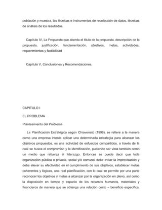 población y muestra, las técnicas e instrumentos de recolección de datos, técnicas
de análisis de los resultados.



  Capítulo IV, La Propuesta que aborda el título de la propuesta, descripción de la
propuesta,    justificación,     fundamentación,   objetivos,   metas,   actividades,
requerimientos y factibilidad



  Capítulo V, Conclusiones y Recomendaciones.




CAPITULO I

EL PROBLEMA

Planteamiento del Problema

   La Planificación Estratégica según Chiavenato (1998), se refiere a la manera
como una empresa intenta aplicar una determinada estrategia para alcanzar los
objetivos propuestos, es una actividad de esfuerzos compartidos, a través de la
cual se busca el compromiso y la identificación, pudiendo ser vista también como
un medio que refuerza el liderazgo. Entonces se puede decir que toda
organización pública o privada, social y/o comunal debe evitar la improvisación y
debe elevar su efectividad en el cumplimiento de sus objetivos, establecer metas
coherentes y lógicas, una real planificación, con lo cual se permite por una parte
reconocer los objetivos y metas a alcanzar por la organización en pleno, así como
la disposición en tiempo y espacio de los recursos humanos, materiales y
financieros de manera que se obtenga una relación costo – beneficio especifica.
 