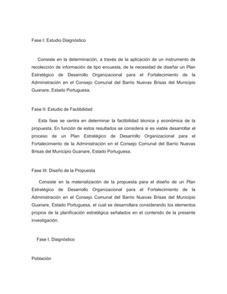 Fase I: Estudio Diagnóstico



   Consiste en la determinación, a través de la aplicación de un instrumento de
recolección de información de tipo encuesta, de la necesidad de diseñar un Plan
Estratégico   de   Desarrollo   Organizacional para el Fortalecimiento     de   la
Administración en el Consejo Comunal del Barrio Nuevas Brisas del Municipio
Guanare, Estado Portuguesa.



Fase II: Estudio de Factibilidad

   Esta fase se centra en determinar la factibilidad técnica y económica de la
propuesta. En función de estos resultados se considera si es viable desarrollar el
proceso de un Plan Estratégico de Desarrollo Organizacional para el
Fortalecimiento de la Administración en el Consejo Comunal del Barrio Nuevas
Brisas del Municipio Guanare, Estado Portuguesa.



Fase III: Diseño de la Propuesta

   Consiste en la materialización de la propuesta para el diseño de un Plan
Estratégico   de   Desarrollo   Organizacional para el Fortalecimiento     de   la
Administración en el Consejo Comunal del Barrio Nuevas Brisas del Municipio
Guanare, Estado Portuguesa, el cual se desarrollara considerando los elementos
propios de la planificación estratégica señalados en el contenido de la presente
investigación.



  Fase I. Diagnóstico



Población
 
