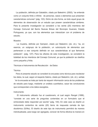 La población, definida por Gabaldón, citado por Balestrini; (2002), “se entiende
como un conjunto finito o infinito de personas, casos o elementos que presentan
características comunes” (pág. 123). Dicho de otra forma, es todo aquel grupo de
elementos de observación de un estudio que poseen características similares.
Para la presente investigación se consideró a los veinte (20) miembros del
Consejo Comunal del Barrio Nuevas Brisas del Municipio Guanare, Estado
Portuguesa, ya que, son los elementos que interactúan con el problema de
estudio.

Muestra
   La muestra, definida por Sampieri, citado por Balestrini; (ob. cit.), “es, en
esencia, un subgrupo de la población, un subconjunto de elementos que
pertenecen a ese conjunto definido en sus características al que llamamos
población”. (pág. 127). Para los efectos de esta investigación, se consideró la
totalidad de los miembros del Consejo Comunal, ya que la población se clasifica
como pequeña y finita.

Técnicas e Instrumentos de Recolección de Datos

Técnica
  Para el presente estudio se consideró la encuesta como técnica para recolectar
los datos, la cual, según al respecto Sabino, citado por Balestrini, (ob. cit.), señala
 “en la encuesta se trata por tanto de requerir información cerca de los problemas
de estudio para luego, mediante un análisis cuantitativo, sacar las conclusiones
que correspondan a los datos escogidos.

Instrumento
    El instrumento utilizado fue el cuestionario, el cual según Rangel (1996),
“consiste en una serie de preguntas contenidas en un formulario que el
entrevistado debe responder por escrito” (pág. 144). En este caso se diseñó un
instrumento contentivo de veinte (20) ítems de respuesta cerrada de tipo
dicotómico (Sí/No). El diseño de este tipo de instrumento permitirá de manera
individualizada, para luego ser agregada, conocer de forma efectiva la manera en
 