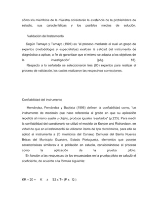 cómo los miembros de la muestra consideran la existencia de la problemática de
estudio,     sus    características      y   los   posibles     medios    de   solución.


      Validación del Instrumento

     Según Tamayo y Tamayo (1997) es “el proceso mediante el cual un grupo de
expertos (metodólogos y especialistas) evalúan la calidad del instrumento de
diagnóstico a aplicar, a fin de garantizar que el mismo se adapta a los objetivos de
la                      investigación”                       (pág.                  18).
     Respecto a lo señalado se seleccionaron tres (03) expertos para realizar el
proceso de validación, los cuales realizaron las respectivas correcciones.




Confiabilidad del Instrumento

     Hernández, Fernández y Baptista (1998) definen la confiabilidad como, “un
instrumento de medición que hace referencia al grado en que su aplicación
repetida al mismo sujeto u objeto, produce iguales resultados” (p.235). Para medir
la confiabilidad del cuestionario se utilizó el modelo de Kunder and Richardson, en
virtud de que en el instrumento se utilizaron ítems de tipo dicotómicos, para ello se
aplicó el instrumento a 20 miembros del Consejo Comunal del Barrio Nuevas
Brisas del Municipio Guanare, Estado Portuguesa, elementos que poseen
características similares a la población en estudio, considerándose el proceso
como           la         aplicación          de        la           prueba      piloto.
     En función a las respuestas de los encuestados en la prueba piloto se calculó el
coeficiente, de acuerdo a la fórmula siguiente:




KR – 20 =      K    x   S2 x T– (P x Q )
 
